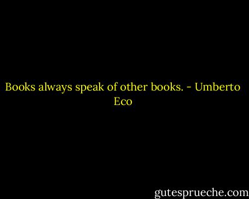 Books always speak of other books. - Umberto Eco