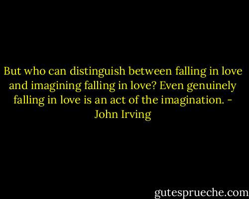 But who can distinguish between falling in love and imagining falling in love? Even genuinely falling in love is an act of the imagination. - John Irving