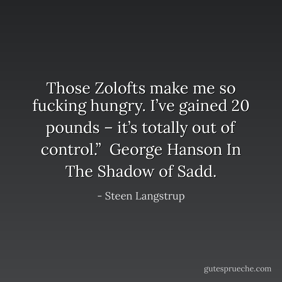 Those Zolofts make me so fucking hungry. I’ve gained 20 pounds – it’s totally out of control.”<br /><br />George Hanson<br />In The Shadow of Sadd. - Steen Langstrup