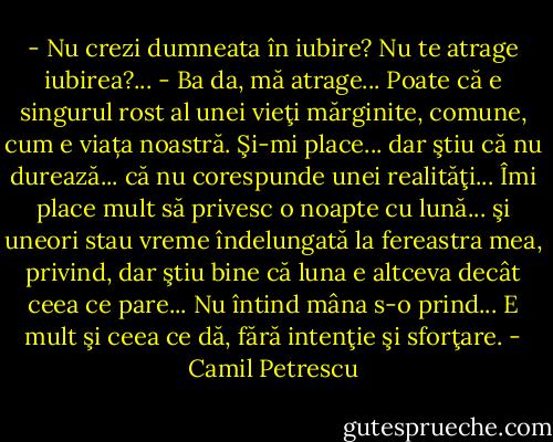 - Nu crezi dumneata în iubire? Nu te atrage iubirea?...<br />- Ba da, mă atrage... Poate că e singurul rost al unei vieţi mărginite, comune, cum e viața noastră. Şi-mi place... dar ştiu că nu durează... că nu corespunde unei realităţi... Îmi place mult să privesc o noapte cu lună... şi uneori stau vreme îndelungată la fereastra mea, privind, dar ştiu bine că luna e altceva decât ceea ce pare... Nu întind mâna s-o prind... E mult şi ceea ce dă, fără intenţie şi sforţare. - Camil Petrescu