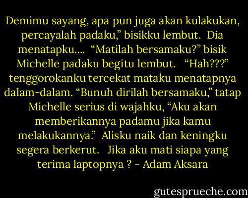 Demimu sayang, apa pun juga akan kulakukan, percayalah padaku,” bisikku lembut.<br /><br />Dia menatapku....<br /><br />“Matilah bersamaku?” bisik Michelle padaku begitu lembut. <br /><br />“Hah???” tenggorokanku tercekat mataku menatapnya dalam-dalam. “Bunuh dirilah bersamaku,” tatap Michelle serius di wajahku, “Aku akan memberikannya padamu jika kamu melakukannya.”<br /><br />Alisku naik dan keningku segera berkerut. <br /><br />Jika aku mati siapa yang terima laptopnya ? - Adam Aksara