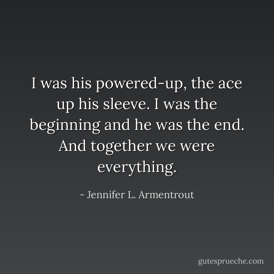 I was his powered-up, the ace up his sleeve. I was the beginning and he was the end. And together we were everything. - Jennifer L. Armentrout