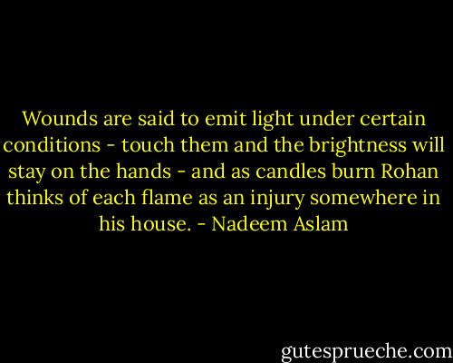Wounds are said to emit light under certain conditions - touch them and the brightness will stay on the hands - and as candles burn Rohan thinks of each flame as an injury somewhere in his house. - Nadeem Aslam