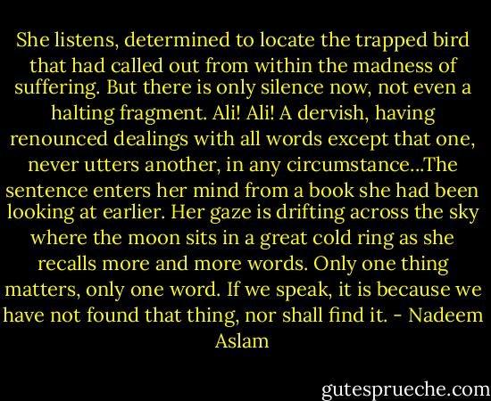 She listens, determined to locate the trapped bird that had called out from within the madness of suffering. But there is only silence now, not even a halting fragment. Ali! Ali! A dervish, having renounced dealings with all words except that one, never utters another, in any circumstance...The sentence enters her mind from a book she had been looking at earlier. Her gaze is drifting across the sky where the moon sits in a great cold ring as she recalls more and more words. Only one thing matters, only one word. If we speak, it is because we have not found that thing, nor shall find it. - Nadeem Aslam