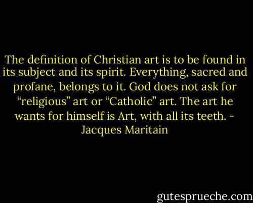 The definition of Christian art is to be found in its subject and its spirit. Everything, sacred and profane, belongs to it. God does not ask for “religious” art or “Catholic” art. The art he wants for himself is Art, with all its teeth. - Jacques Maritain