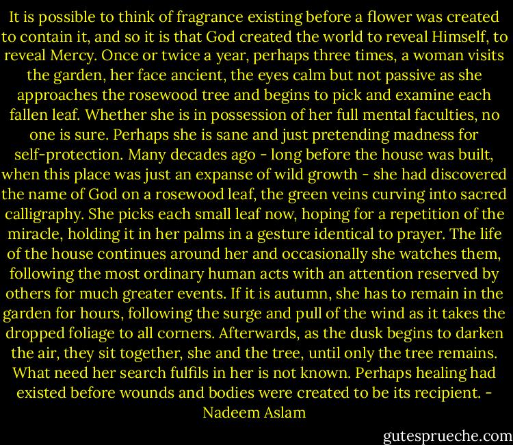 It is possible to think of fragrance existing before a flower was created to contain it, and so it is that God created the world to reveal Himself, to reveal Mercy.<br />Once or twice a year, perhaps three times, a woman visits the garden, her face ancient, the eyes calm but not passive as she approaches the rosewood tree and begins to pick and examine each fallen leaf. Whether she is in possession of her full mental faculties, no one is sure. Perhaps she is sane and just pretending madness for self-protection. Many decades ago - long before the house was built, when this place was just an expanse of wild growth - she had discovered the name of God on a rosewood leaf, the green veins curving into sacred calligraphy. She picks each small leaf now, hoping for a repetition of the miracle, holding it in her palms in a gesture identical to prayer. The life of the house continues around her and occasionally she watches them, following the most ordinary human acts with an attention reserved by others for much greater events. If it is autumn, she has to remain in the garden for hours, following the surge and pull of the wind as it takes the dropped foliage to all corners. Afterwards, as the dusk begins to darken the air, they sit together, she and the tree, until only the tree remains.<br />What need her search fulfils in her is not known. Perhaps healing had existed before wounds and bodies were created to be its recipient. - Nadeem Aslam