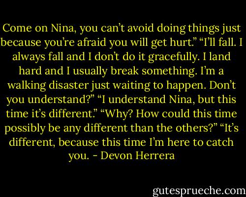 Come on Nina, you can’t avoid doing things just because you’re afraid you will get hurt.”<br />“I’ll fall. I always fall and I don’t do it gracefully. I land hard and I usually break something. I’m a walking disaster just waiting to happen. Don’t you understand?”<br />“I understand Nina, but this time it’s different.”<br />“Why? How could this time possibly be any different than the others?”<br />“It’s different, because this time I’m here to catch you. - Devon Herrera