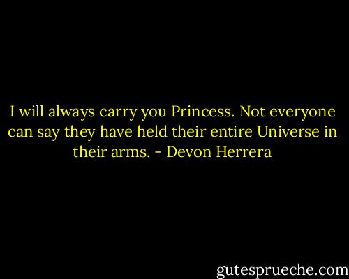 I will always carry you Princess. Not everyone can say they have held their entire Universe in their arms. - Devon Herrera