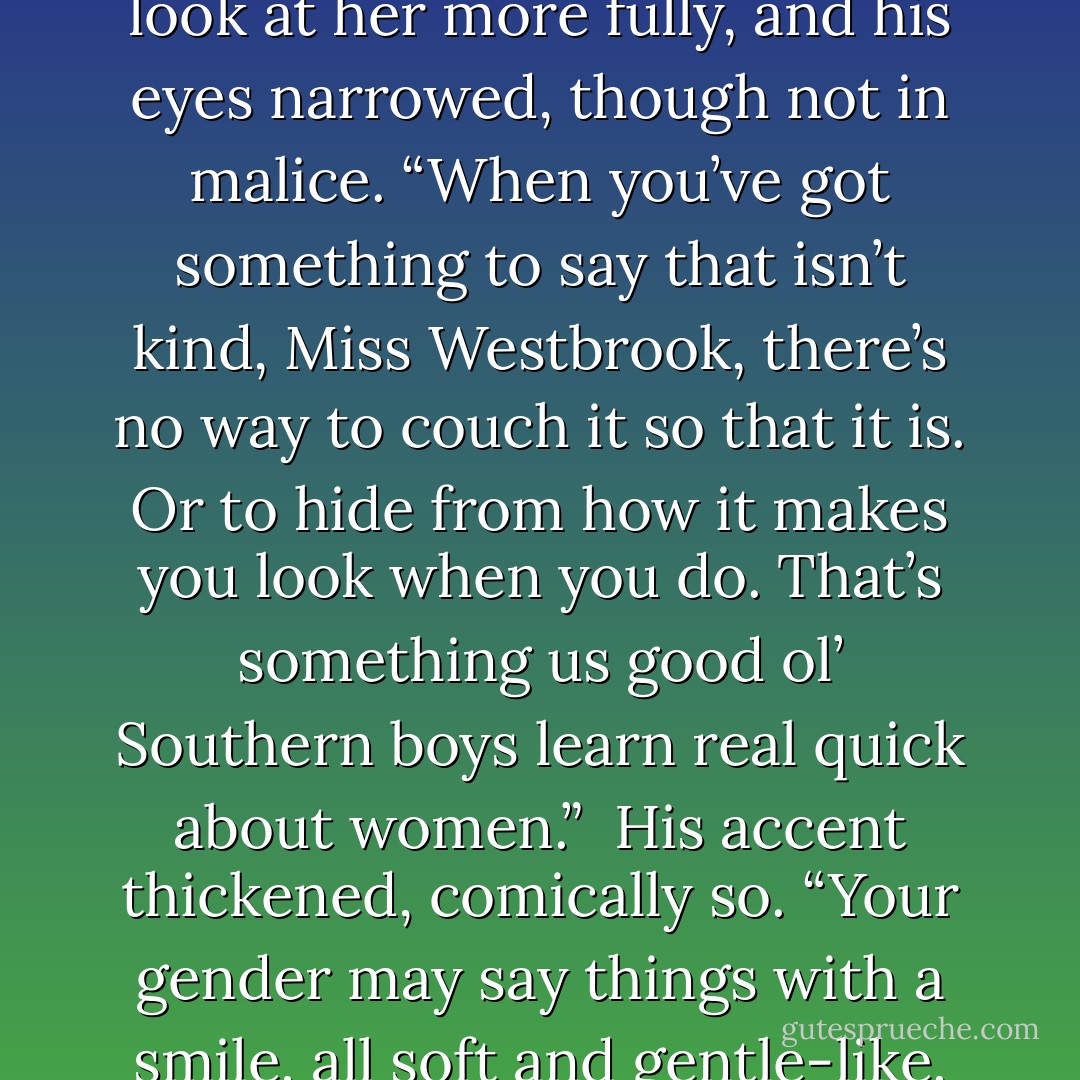 That was a mite tacky, ma'am ... even for you."<br />Elizabeth let her mouth fall open. "<i>Even for me?</i> What's that supposed to mean?"<br />"It just means that people with" --He stared pointedly-- "your upbringing aren't usually the most polite folks around." ...<br />"Listen Ranslett, if I've offended you I certainly didn't mean t--"<br />"Sure you did. You just meant to do it in a way that would make yourself look bad." He turned to look at her more fully, and his eyes narrowed, though not in malice.<br />“When you’ve got something to say that isn’t kind, Miss Westbrook, there’s no way to couch it so that it is. Or to hide from how it makes you look when you do. That’s something us good ol’ Southern boys learn real quick about women.” <br />His accent thickened, comically so. “Your gender may say things with a smile, all soft and gentle-like, but some of you --- granted, not all --- have a dagger hidden in your skirts. Us country boys may not be as quick as some, ma’am, but it doesn’t take us too long to figure out who those woman are.” He winked at her. “We just check each other’s backs for the bloodstains.” He stood and reached behind him as though feeling for something. “Yep, feelin’ a little sticky back there. - Tamera Alexander