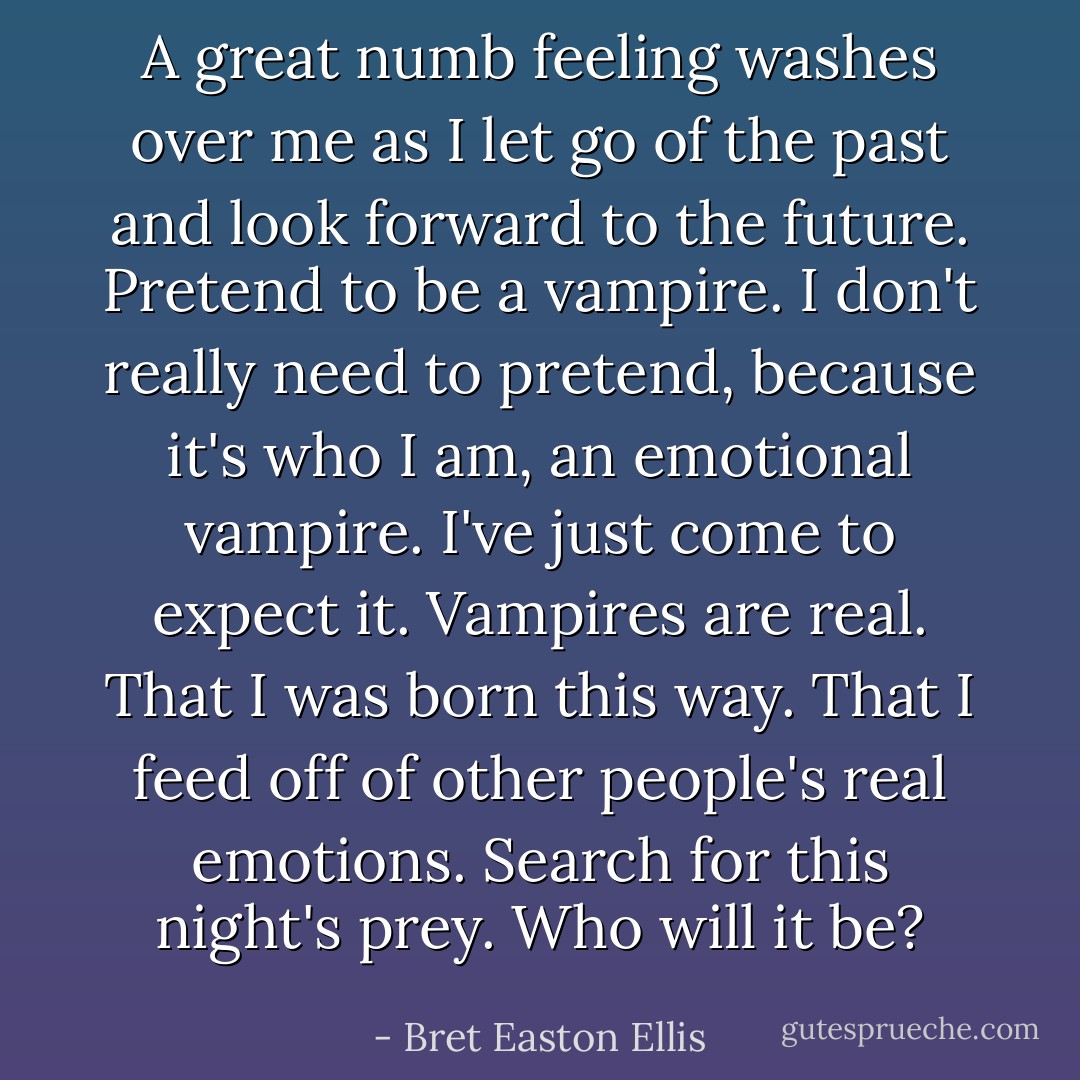 A great numb feeling washes over me as I let go of the past and look forward to the future. Pretend to be a vampire. I don't really need to pretend, because it's who I am, an emotional vampire. I've just come to expect it. Vampires are real. That I was born this way. That I feed off of other people's real emotions. Search for this night's prey. Who will it be? - Bret Easton Ellis