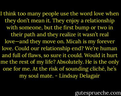 I think too many people use the word love when they don’t mean it. They enjoy a relationship with someone, but the first bump or two in their path and they realize it wasn’t real love—and they move on. Micah is my forever love. Could our relationship end? We’re human and full of flaws, so sure it could. Would it hurt me the rest of my life? Absolutely. He is the only one for me. At the risk of sounding cliché, he’s my soul mate. - Lindsay Delagair