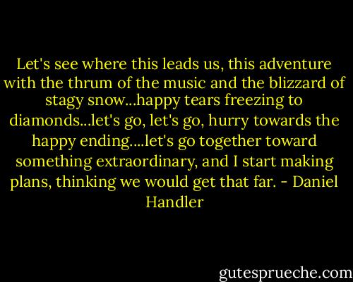 Let's see where this leads us, this adventure with the thrum of the music and the blizzard of stagy snow...happy tears freezing to diamonds...let's go, let's go, hurry towards the happy ending....let's go together toward something extraordinary, and I start making plans, thinking we would get that far. - Daniel Handler