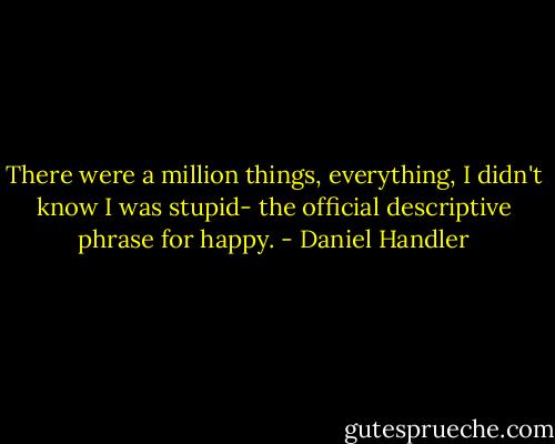 There were a million things, everything, I didn't know I was stupid- the official descriptive phrase for happy. - Daniel Handler