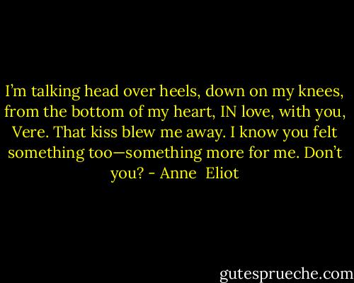 I’m talking head over heels, down on my<br />knees, from the bottom of my heart, IN love,<br />with you, Vere. That kiss blew me away. I<br />know you felt something too—something<br />more for me. Don’t you? - Anne  Eliot