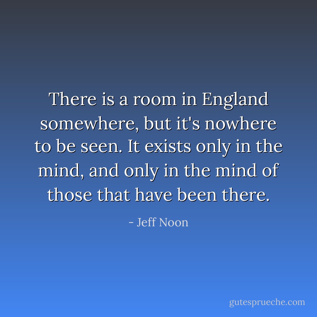 There is a room in England somewhere, but it's nowhere to be seen. It exists only in the mind, and only in the mind of those that have been there. - Jeff Noon