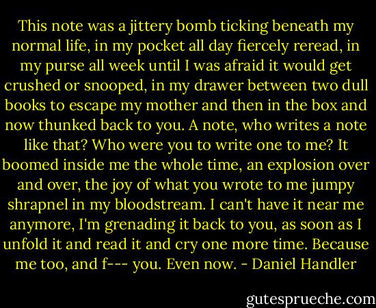 This note was a jittery bomb ticking beneath my normal life, in my pocket all day fiercely reread, in my purse all week until I was afraid it would get crushed or snooped, in my drawer between two dull books to escape my mother and then in the box and now thunked back to you. A note, who writes a note like that? Who were you to write one to me? It boomed inside me the whole time, an explosion over and over, the joy of what you wrote to me jumpy shrapnel in my bloodstream. I can't have it near me anymore, I'm grenading it back to you, as soon as I unfold it and read it and cry one more time. Because me too, and f--- you. Even now. - Daniel Handler
