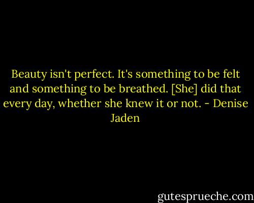 Beauty isn't perfect. It's something to be felt and something to be breathed. [She] did that every day, whether she knew it or not. - Denise Jaden