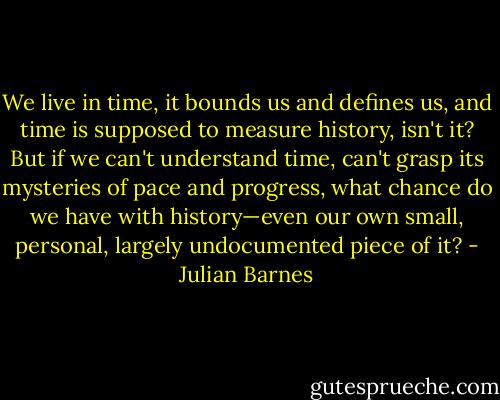 We live in time, it bounds us and defines us, and time is supposed to measure history, isn't it? But if we can't understand time, can't grasp its mysteries of pace and progress, what chance do we have with history—even our own small, personal, largely undocumented piece of it? - Julian Barnes