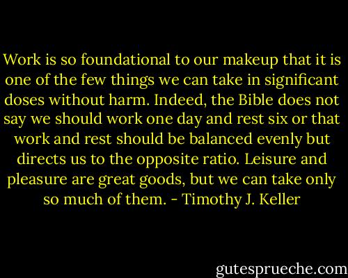 Work is so foundational to our makeup that it is one of the few things we can take in significant doses without harm. Indeed, the Bible does not say we should work one day and rest six or that work and rest should be balanced evenly but directs us to the opposite ratio. Leisure and pleasure are great goods, but we can take only so much of them. - Timothy J. Keller