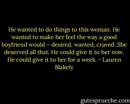 He wanted to do things to this woman. He wanted to make her feel the way a good boyfriend would – desired, wanted, craved. She deserved all that. He could give it to her now. He could give it to her for a week. - Lauren Blakely