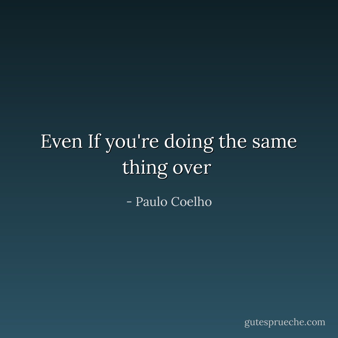 Even If you're doing the same thing over  - Paulo Coelho