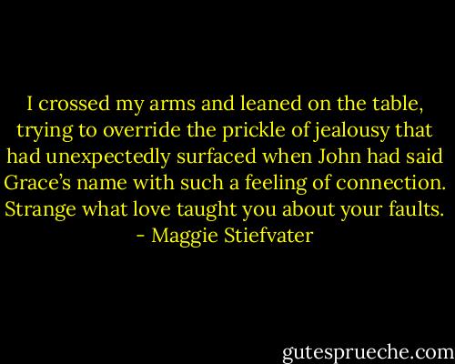 I crossed my arms and leaned on the table, trying to override the prickle of jealousy that had unexpectedly surfaced when John had said Grace’s name with such a feeling of connection. Strange what love taught you about your faults. - Maggie Stiefvater