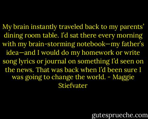 My brain instantly traveled back to my parents’ dining room table. I’d sat there every morning with my brain-storming notebook—my father’s idea—and I would do my homework or write song lyrics or journal on something I’d seen on the news. That was back when I’d been sure I was going to change the world. - Maggie Stiefvater