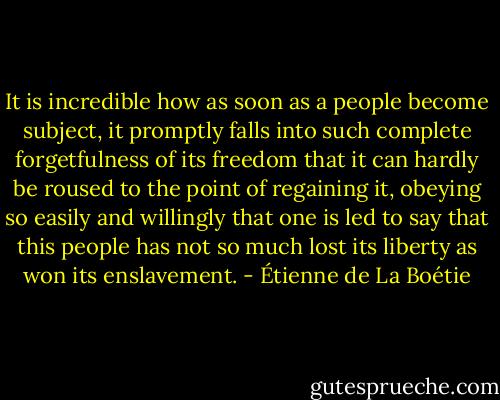 It is incredible how as soon as a people become subject, it<br />promptly falls into such complete forgetfulness of its freedom<br />that it can hardly be roused to the point of regaining it,<br />obeying so easily and willingly that one is led to say that this<br />people has not so much lost its liberty as won its enslavement. - Étienne de La Boétie