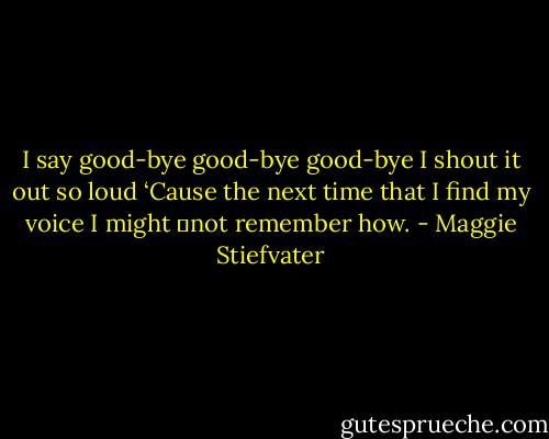 I say good-bye good-bye good-bye<br />I shout it out so loud<br />‘Cause the next time that I find my voice I might<br />	not remember how. - Maggie Stiefvater
