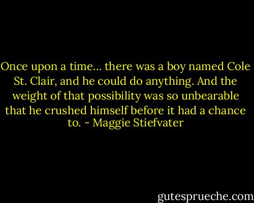 Once upon a time… there was a boy named Cole St. Clair, and he could do anything. And the weight of that possibility was so unbearable that he crushed himself before it had a chance to. - Maggie Stiefvater
