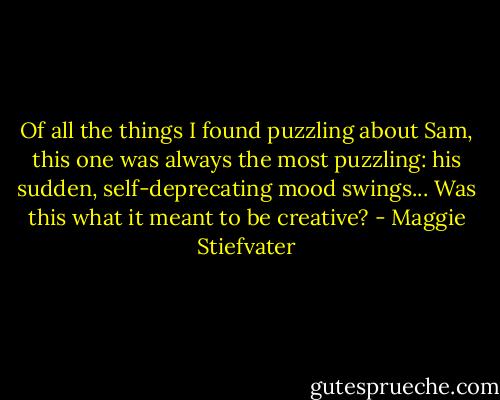 Of all the things I found puzzling about Sam, this one was always the most puzzling: his sudden, self-deprecating mood swings... Was this what it meant to be creative? - Maggie Stiefvater