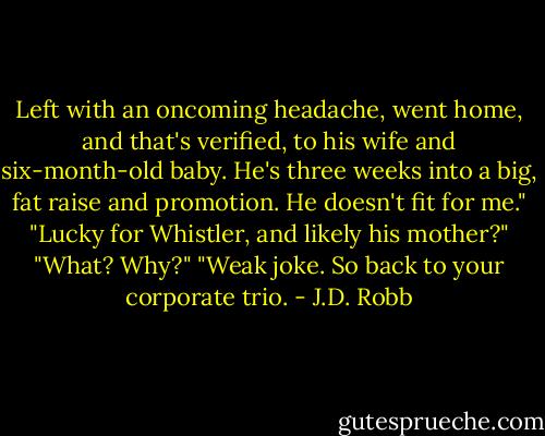 Left with an oncoming headache, went home, and that's verified, to his wife and six-month-old baby. He's three weeks into a big, fat raise and promotion. He doesn't fit for me."<br />"Lucky for Whistler, and likely his mother?"<br />"What? Why?"<br />"Weak joke. So back to your corporate trio. - J.D. Robb
