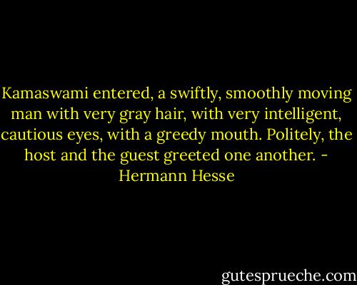 Kamaswami entered, a swiftly, smoothly moving man with very gray hair, with very intelligent, cautious eyes, with a greedy mouth. Politely, the host and the guest greeted one another. - Hermann Hesse
