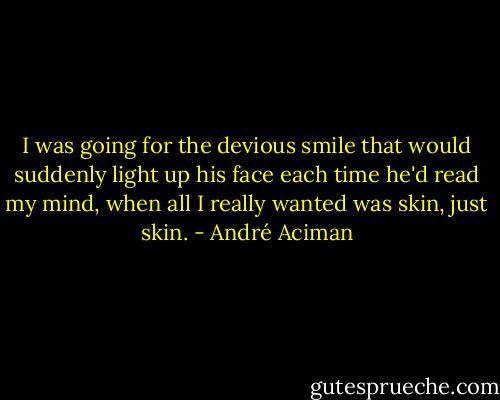 I was going for the devious smile that would suddenly light up his face each time he'd read my mind, when all I really wanted was skin, just skin. - André Aciman