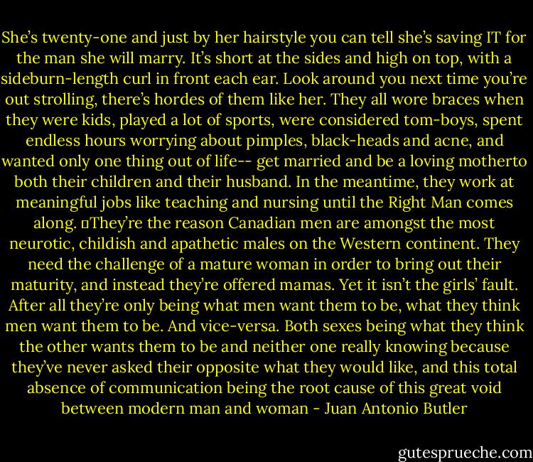 She’s twenty-one and just by her hairstyle you can tell she’s saving IT for the man she will marry. It’s short at the sides and high on top, with a sideburn-length curl in front each ear. Look around you next time you’re out strolling, there’s hordes of them like her. They all wore braces when they were kids, played a lot of sports, were considered tom-boys, spent endless hours worrying about pimples, black-heads and acne, and wanted only one thing out of life-- get married and be a loving motherto both their children and their husband. In the meantime, they work at meaningful jobs like teaching and nursing until the Right Man comes along.<br />	They’re the reason Canadian men are amongst the most neurotic, childish and apathetic males on the Western continent. They need the challenge of a mature woman in order to bring out their maturity, and instead they’re offered mamas. Yet it isn’t the girls’ fault. After all they’re only being what men want them to be, what they think men want them to be. And vice-versa. Both sexes being what they think the other wants them to be and neither one really knowing because they’ve never asked their opposite what they would like, and this total absence of communication being the root cause of this great void between modern man and woman - Juan Antonio Butler