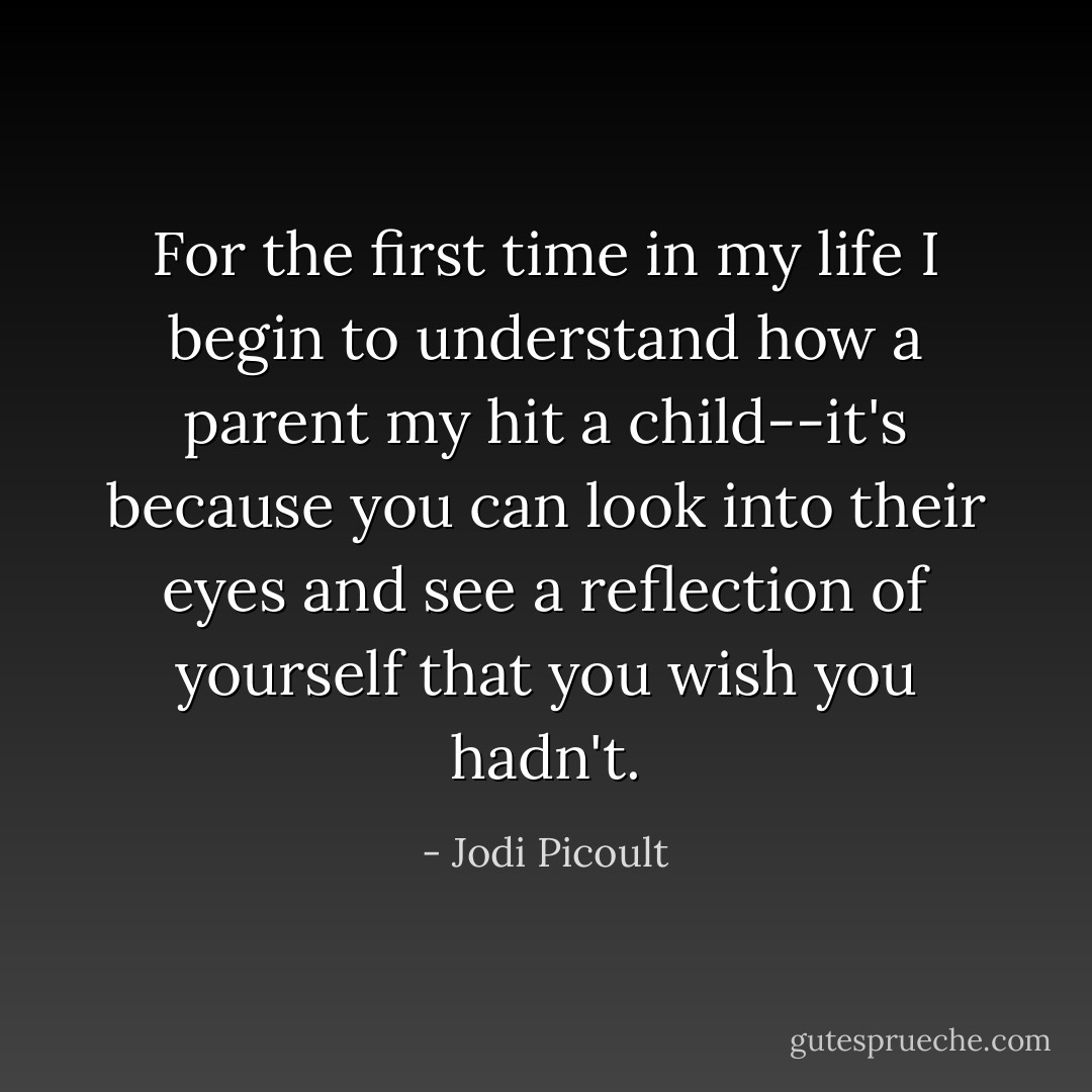 For the first time in my life I begin to understand how a parent my hit a child--it's because you can look into their eyes and see a reflection of yourself that you wish you hadn't. - Jodi Picoult