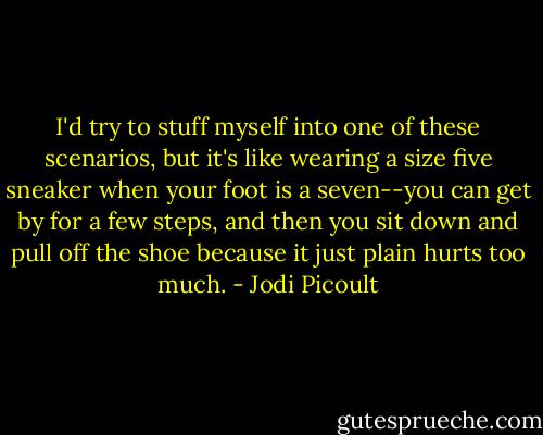 I'd try to stuff myself into one of these scenarios, but it's like wearing a size five sneaker when your foot is a seven--you can get by for a few steps, and then you sit down and pull off the shoe because it just plain hurts too much. - Jodi Picoult