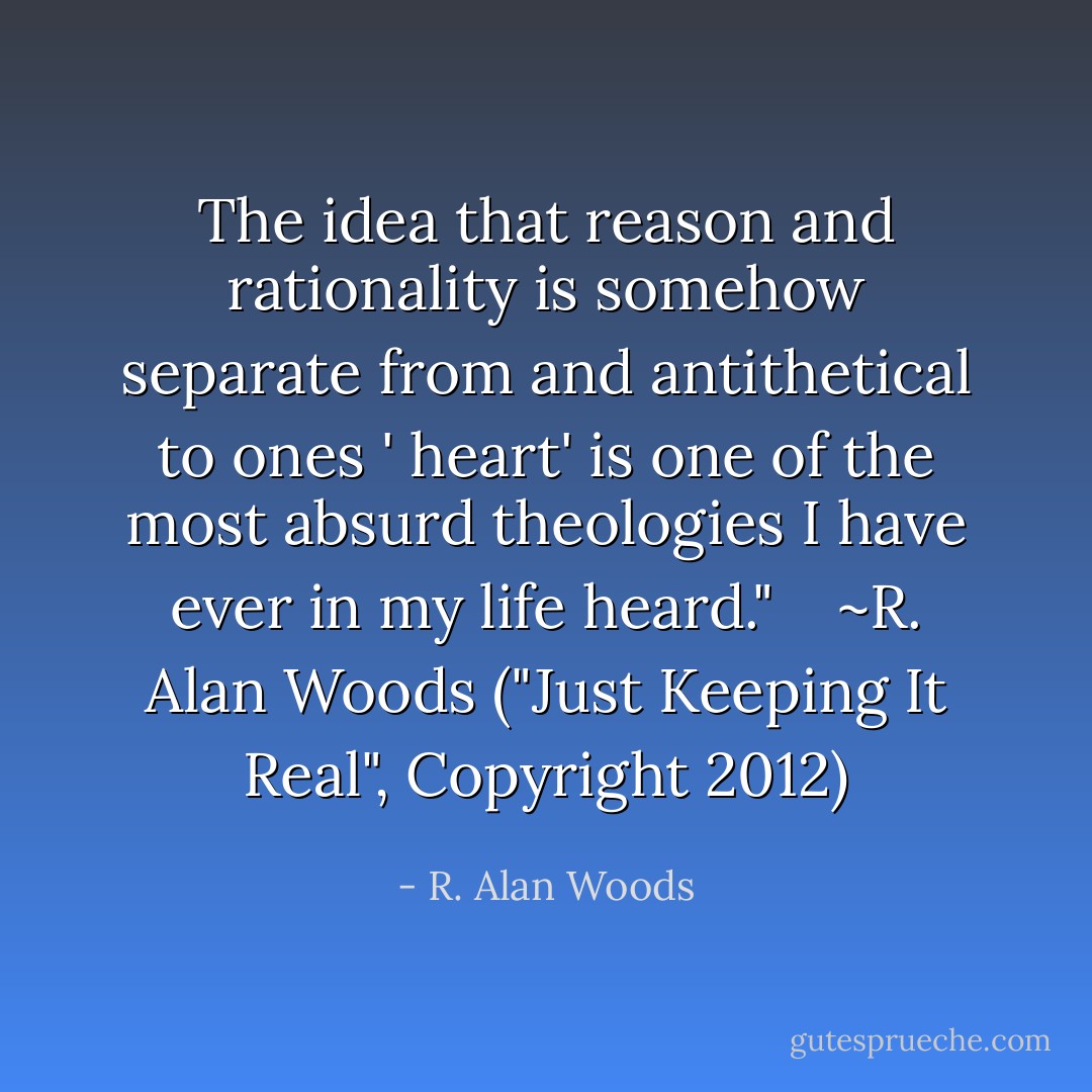 The idea that reason and rationality is somehow separate from and antithetical to ones ' heart' is one of the most absurd theologies I have ever in my life heard." <br /><br /><br />~R. Alan Woods ("Just Keeping It Real", Copyright 2012) - R. Alan Woods