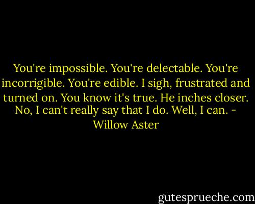 You're impossible.<br />You're delectable.<br />You're incorrigible.<br />You're edible.<br />I sigh, frustrated and turned on.<br />You know it's true. He inches closer.<br />No, I can't really say that I do.<br />Well, I can. - Willow Aster