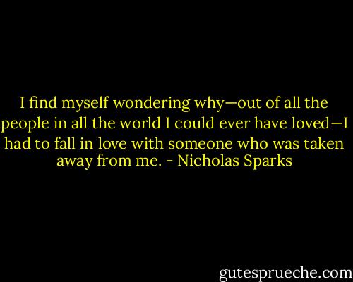 I find myself wondering why—out of all the people in all the world I could ever have loved—I had to fall in love with someone who was taken away from me. - Nicholas Sparks