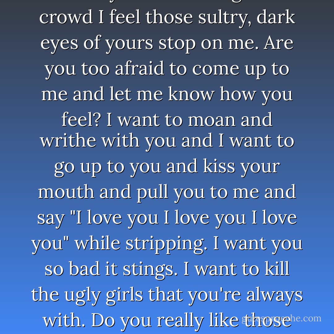 Got you. You're mine now. For the rest of the day, week, month, year, life. Have you guessed who I am? Sometimes I think you have. Sometimes when you're standing in a crowd I feel those sultry, dark eyes of yours stop on me. Are you too afraid to come up to me and let me know how you feel? I want to moan and writhe with you and I want to go up to you and kiss your mouth and pull you to me and say "I love you I love you I love you" while stripping. I want you so bad it stings. I want to kill the ugly girls that you're always with. Do you really like those boring, naive, coy, calculating girls or is it just for sex? The seeds of love have taken hold, and if we won't burn together, I'll burn alone. - Bret Easton Ellis