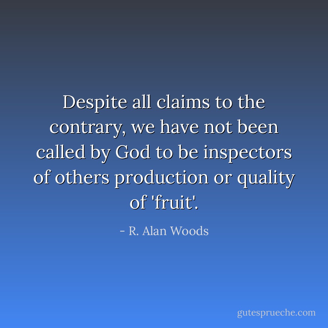 Despite all claims to the contrary, we have not been called by God to be inspectors of others production or quality of 'fruit'. - R. Alan Woods