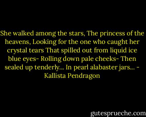 She walked among the stars,<br />The princess of the heavens,<br />Looking for the one who caught her crystal tears<br />That spilled out from liquid ice blue eyes-<br />Rolling down pale cheeks-<br />Then sealed up tenderly...<br />In pearl alabaster jars... - Kallista Pendragon