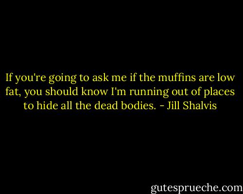 If you're going to ask me if the muffins are low fat, you should know I'm running out of places to hide all the dead bodies. - Jill Shalvis