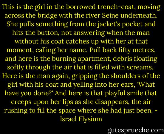 This is the girl in the borrowed trench-coat, moving across the bridge with the river Seine underneath. She pulls something from the jacket's pocket and hits the button, not answering when the man without his coat catches up with her at that moment, calling her name.<br />Pull back fifty metres, and here is the burning apartment, debris floating softly through the air that is filled with screams. <br />Here is the man again, gripping the shoulders of the girl with his coat and yelling into her ears, 'What have you done?'<br />And here is that playful smile that creeps upon her lips as she disappears, the air rushing to fill the space where she had just been. - Israel Elysium