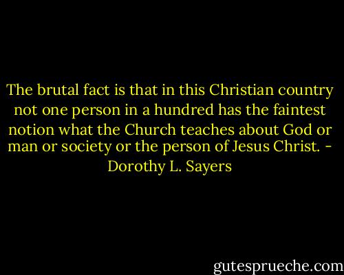 The brutal fact is that in this Christian country not one person in a hundred has the faintest notion what the Church teaches about God or man or society or the person of Jesus Christ. - Dorothy L. Sayers