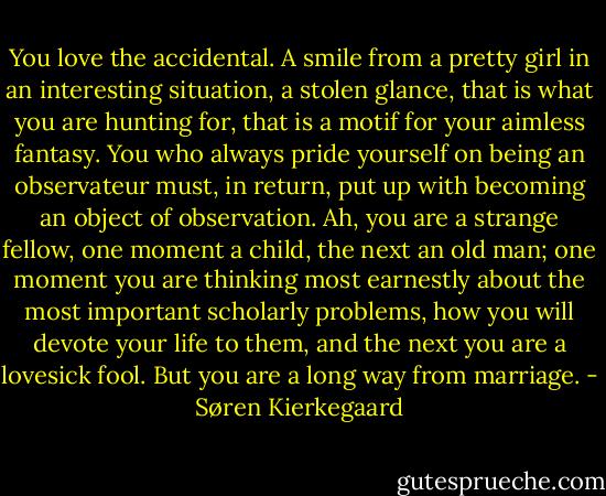 You love the accidental. A smile from a pretty girl in an interesting situation, a stolen glance, that is what you are hunting for, that is a motif for your aimless fantasy. You who always pride yourself on being an observateur must, in return, put up with becoming an object of observation. Ah, you are a strange fellow, one moment a child, the next an old man; one moment you are thinking most earnestly about the most important scholarly problems, how you will devote your life to them, and the next you are a lovesick fool. But you are a long way from marriage. - Søren Kierkegaard