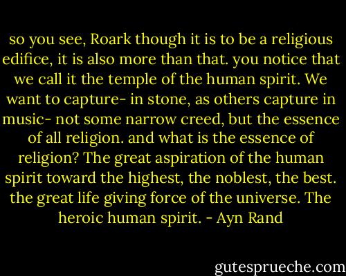 so you see, Roark though it is to be a religious edifice, it is also more than that. you notice that we call it the temple of the human spirit. We want to capture- in stone, as others capture in music- not some narrow creed, but the essence of all religion. and what is the essence of religion? The great aspiration of the human spirit toward the highest, the noblest, the best. the great life giving force of the universe. The heroic human spirit. - Ayn Rand