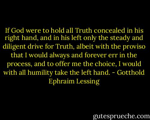 If God were to hold all Truth concealed in his right hand, and in his left only the steady and diligent drive for Truth, albeit with the proviso that I would always and forever err in the process, and to offer me the choice, I would with all humility take the left hand. - Gotthold Ephraim Lessing