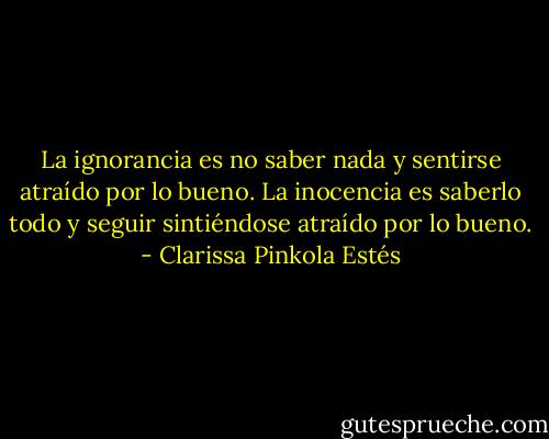 La ignorancia es no saber nada y sentirse atraído por lo bueno. La inocencia es saberlo todo y seguir sintiéndose atraído por lo bueno. - Clarissa Pinkola Estés